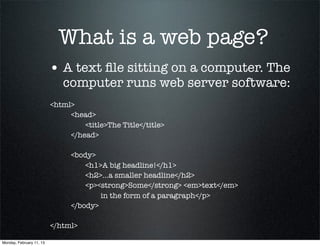 What is a web page?
                          • A text ﬁle sitting on a computer. The
                             computer runs web server software:
                          <html>
                          	    <head>
                          	    	   <title>The Title</title>
                          	    </head>
                          	
                          	    <body>
                          	    	   <h1>A big headline!</h1>
                          	    	   <h2>...a smaller headline</h2>
                          	    	   <p><strong>Some</strong> <em>text</em>
                                        in the form of a paragraph</p>
                          	    </body>
                          	
                          </html>

Monday, February 11, 13
 