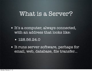 What is a Server?

                  • It’s a computer, always connected,
                          with an address that looks like:
                          • 128.56.24.0
                  • It runs server software, perhaps for
                          email, web, database, ﬁle transfer...



Monday, February 11, 13
 