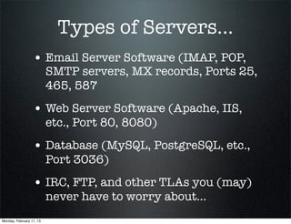 Types of Servers...
                  • Email Server Software (IMAP, POP,
                          SMTP servers, MX records, Ports 25,
                          465, 587
                  • Web Server Software (Apache, IIS,
                          etc., Port 80, 8080)
                  • Database (MySQL, PostgreSQL, etc.,
                          Port 3036)
                  • IRC, FTP, and other TLAs you (may)
                          never have to worry about...
Monday, February 11, 13
 