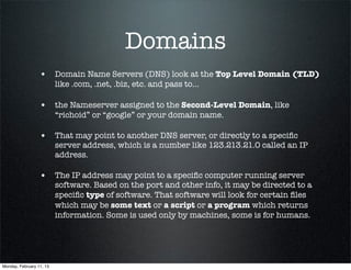 Domains
                  • Domain Name Servers (DNS) look at the Top Level Domain (TLD)
                          like .com, .net, .biz, etc. and pass to...

                  • the Nameserver assigned to the Second-Level Domain, like
                          “richoid” or “google” or your domain name.

                  • That may point to another DNS server, or directly to a speciﬁc
                          server address, which is a number like 123.213.21.0 called an IP
                          address.

                  • The IP address may point to a speciﬁc computer running server
                          software. Based on the port and other info, it may be directed to a
                          speciﬁc type of software. That software will look for certain ﬁles
                          which may be some text or a script or a program which returns
                          information. Some is used only by machines, some is for humans.




Monday, February 11, 13
 