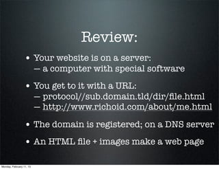 Review:
                 • Your website is on a server:
                          — a computer with special software
                 • You get to it with a URL:
                          — protocol//sub.domain.tld/dir/ﬁle.html
                          — http://www.richoid.com/about/me.html

                 • The domain is registered; on a DNS server
                 • An HTML ﬁle + images make a web page

Monday, February 11, 13
 