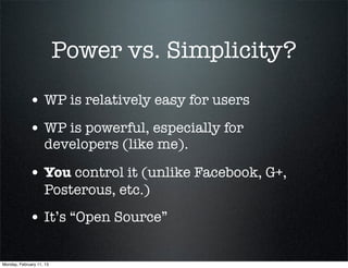 Power vs. Simplicity?

             • WP is relatively easy for users
             • WP is powerful, especially for
                    developers (like me).

             • You control it (unlike Facebook, G+,
                    Posterous, etc.)
             • It’s “Open Source”

Monday, February 11, 13
 