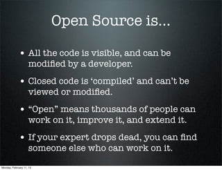 Open Source is...

             • All the code is visible, and can be
                    modiﬁed by a developer.
             • Closed code is ‘compiled’ and can’t be
                    viewed or modiﬁed.
             • “Open” means thousands of people can
                    work on it, improve it, and extend it.
             • If your expert drops dead, you can ﬁnd
                    someone else who can work on it.
Monday, February 11, 13
 