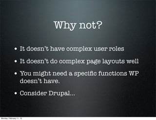 Why not?

             • It doesn’t have complex user roles
             • It doesn’t do complex page layouts well
             • You might need a speciﬁc functions WP
                    doesn’t have.
             • Consider Drupal...


Monday, February 11, 13
 