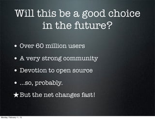 Will this be a good choice
                     in the future?
             • Over 60 million users
             • A very strong community
             • Devotion to open source
             • ...so, probably.
             ★ But the net changes fast!

Monday, February 11, 13
 