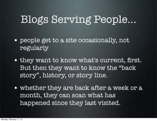 Blogs Serving People...
             • people get to a site occasionally, not
                    regularly
             • they want to know what's current, ﬁrst.
                    But then they want to know the “back
                    story”, history, or story line.

             • whether they are back after a week or a
                    month, they can scan what has
                    happened since they last visited.

Monday, February 11, 13
 