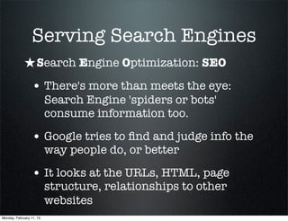Serving Search Engines
             ★ Search Engine Optimization: SEO
                 • There's more than meets the eye:
                          Search Engine 'spiders or bots'
                          consume information too.

                 • Google tries to ﬁnd and judge info the
                          way people do, or better

                 • It looks at the URLs, HTML, page
                          structure, relationships to other
                          websites
Monday, February 11, 13
 