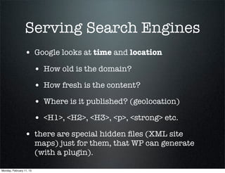 Serving Search Engines
                 • Google looks at time and location
                          • How old is the domain?
                          • How fresh is the content?
                          • Where is it published? (geolocation)
                          • <H1>, <H2>, <H3>, <p>, <strong> etc.
                 • there are special hidden ﬁles (XML site
                          maps) just for them, that WP can generate
                          (with a plugin).

Monday, February 11, 13
 