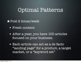 Optimal Patterns
             ★ Post 2 times/week
                 • Fresh content
                 • After a year, you have 100 articles
                          focused on your business.
                 • Each article can act as a de facto
                          “landing page” for a product, a target
                          market, or a “keyword set”

Monday, February 11, 13
 