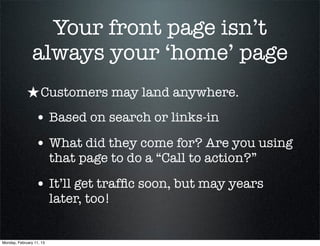 Your front page isn’t
                always your ‘home’ page
             ★ Customers may land anywhere.
                 • Based on search or links-in
                 • What did they come for? Are you using
                          that page to do a “Call to action?”

                 • It’ll get trafﬁc soon, but may years
                          later, too!


Monday, February 11, 13
 