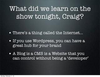 What did we learn on the
               show tonight, Craig?

             • There’s a thing called the Internet...
             • If you use Wordpress, you can have a
                    great hub for your brand

             • A Blog is a CMS is a Website that you
                    can control without being a ‘developer’



Monday, February 11, 13
 