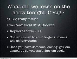 What did we learn on the
               show tonight, Craig?
             •URLs really matter
             •You can’t avoid HTML forever
             • Keywords drive SEO
             • Content tuned to your target audience
                    will deliver trafﬁc.

             • Once you have someone looking, get ‘em
                    signed up so you can bring ‘em back.

Monday, February 11, 13
 