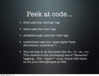 Peek at code...
                          • Bold uses the <strong> tag
                          • italic uses the <em> tag
                          • strikethrough uses the <del> tag
                          • underlined uses the <span style="text-
                             decoration: underline;">.

                          • The old way to do this were the <b>, <i>, <s>, <u>.
                             This relates to the increasing use of "Semantic"
                             tagging... The  ' style="" ' is an 'inline CSS style',
                             so it's your ﬁrst glimpse at CSS.



Monday, February 11, 13
 