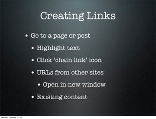 Creating Links
                          • Go to a page or post
                            • Highlight text
                            • Click ‘chain link’ icon
                            • URLs from other sites
                              • Open in new window
                            • Existing content

Monday, February 11, 13
 