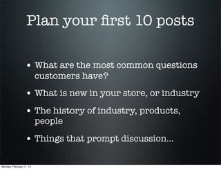 Plan your ﬁrst 10 posts

                  • What are the most common questions
                          customers have?
                  • What is new in your store, or industry
                  • The history of industry, products,
                          people

                  • Things that prompt discussion...

Monday, February 11, 13
 