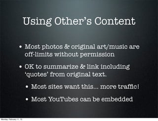 Using Other’s Content

                  • Most photos & original art/music are
                          off-limits without permission
                  • OK to summarize & link including
                          ‘quotes’ from original text.
                          • Most sites want this... more trafﬁc!
                          • Most YouTubes can be embedded

Monday, February 11, 13
 