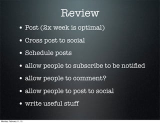 Review
                  • Post (2x week is optimal)
                  • Cross post to social
                  • Schedule posts
                  • allow people to subscribe to be notiﬁed
                  • allow people to comment?
                  • allow people to post to social
                  • write useful stuff

Monday, February 11, 13
 
