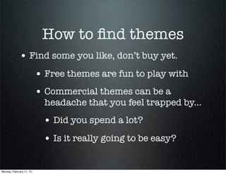 How to ﬁnd themes
             • Find some you like, don’t buy yet.
                          • Free themes are fun to play with
                          • Commercial themes can be a
                            headache that you feel trapped by...
                           • Did you spend a lot?
                           • Is it really going to be easy?

Monday, February 11, 13
 