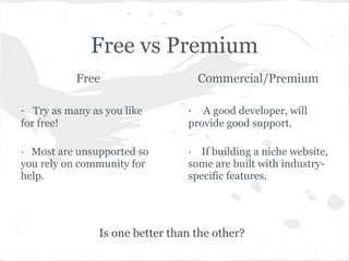 Free vs Premium
            Free                   Commercial/Premium

· Try as many as you like        · A good developer, will
for free!                        provide good support.

· Most are unsupported so        · If building a niche website,
you rely on community for        some are built with industry-
help.                            specific features.




                Is one better than the other?
 