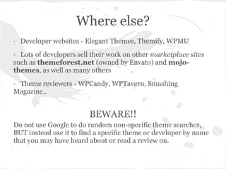 Where else?
· Developer websites - Elegant Themes, Themify, WPMU
· Lots of developers sell their work on other marketplace sites
such as themeforest.net (owned by Envato) and mojo-
themes, as well as many others
· Theme reviewers - WPCandy, WPTavern, Smashing
Magazine..


                         BEWARE!!
Do not use Google to do random non-specific theme searches,
BUT instead use it to find a specific theme or developer by name
that you may have heard about or read a review on.
 