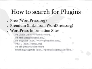 How to search for Plugins
●   Free (WordPress.org)
●   Premium (links from WordPress.org)
●   WordPress Information Sites
    ○   WP Candy (http://wpcandy.com/)
    ○   WP Mail (http://wpmail.me/)
    ○   WP Beginner (http://www.wpbeginner.com/)
    ○   WPMU (http://wpmu.org)
    ○   WP Lift (http://wplift.com/)
    ○   Smashing Magazine (http://wp.smashingmagazine.com/)
 