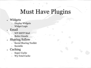 Must Have Plugins
●   Widgets
     ○   Display Widgets
     ○   Widget Logic
●   Email
     ○   WP SMTP Mail
     ○   Better Emails
●   Sharing/follow
     ○   Social Sharing Toolkit
     ○   Sociable
●   Caching
     ○   Super Cache
     ○   W3 Total Cache
 