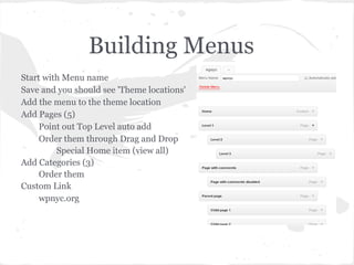 Building Menus
Start with Menu name
Save and you should see 'Theme locations'
Add the menu to the theme location
Add Pages (5)
     Point out Top Level auto add
     Order them through Drag and Drop
         Special Home item (view all)
Add Categories (3)
     Order them
Custom Link
     wpnyc.org
 