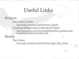 Useful Links
Widgets
    The Codex Article
        http://codex.wordpress.org/WordPress_Widgets
    Creating Widget Areas (Advanced Topic)
        http://justintadlock.com/archives/2009/05/26/the-complete-guide-
        to-creating-widgets-in-wordpress-28
Menus
    The Codex
        http://codex.wordpress.org/WordPress_Menu_User_Guide
 