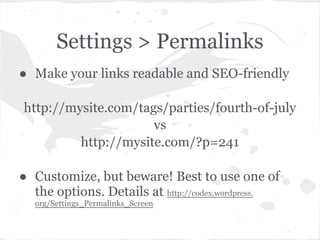 Settings > Permalinks
● Make your links readable and SEO-friendly

http://mysite.com/tags/parties/fourth-of-july
                     vs
         http://mysite.com/?p=241

● Customize, but beware! Best to use one of
  the options. Details at http://codex.wordpress.
   org/Settings_Permalinks_Screen
 