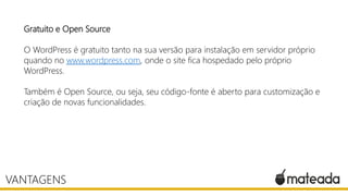 Gratuito e Open Source
O WordPress é gratuito tanto na sua versão para instalação em servidor próprio
quando no www.wordpress.com, onde o site fica hospedado pelo próprio
WordPress.
Também é Open Source, ou seja, seu código-fonte é aberto para customização e
criação de novas funcionalidades.
VANTAGENS
 
