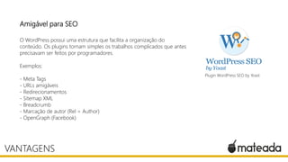 Amigável para SEO
O WordPress possui uma estrutura que facilita a organização do
conteúdo. Os plugins tornam simples os trabalhos complicados que antes
precisavam ser feitos por programadores.
Exemplos:
- Meta Tags
- URLs amigáveis
- Redirecionamentos
- Sitemap XML
- Breadcrumb
- Marcação de autor (Rel = Author)
- OpenGraph (Facebook)
VANTAGENS
Plugin WordPress SEO by Yoast
 