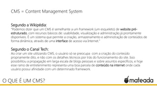 CMS = Content Management System
Segundo a Wikipédia:
"Podemos dizer que um CMS é semelhante a um framework (um esqueleto) de website pré-
estruturado, com recursos básicos de: usabilidade, visualização e administração já prontamente
disponíveis. É um sistema que permite a criação, armazenamento e administração de conteúdos de
forma dinâmica, através de uma interface de acesso via Internet."
Segundo o Canal Tech:
Ao criar um site utilizando CMS, o usuário só se preocupa com a criação do conteúdo
propriamente dito, e não com os detalhes técnicos por trás do funcionamento do site. Isso
possibilitou a propagação em larga escala de blogs pessoais e sobre assuntos específicos, e hoje
esse ramo de entretenimento representa uma boa parcela de conteúdo na internet onde cada
usuário possui afinidade com um determinado framework.
O QUE É UM CMS?
 