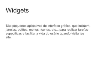 Widgets
São pequenos aplicativos de interface gráfica, que incluem
janelas, botões, menus, ícones, etc... para realizar tarefas
específicas e facilitar a vida do usário quando visita teu
site.
 