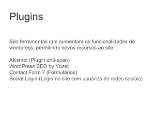 Plugins
São ferramentas que aumentam as funcionalidades do
wordpress, permitindo novos recursos ao site.
Akismet (Plugin anti-span)
WordPress SEO by Yoast
Contact Form 7 (Formulários)
Social Login (Login no site com usuários de redes sociais)
 