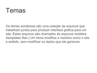 Temas
Os temas wordpress são uma coleção de arquivos que
trabalham juntos para produzir interface gráfica para um
site. Estes arquivos são chamados de arquivos modelos
(templates files.) Um tema modifica a maneira como o site
e exibido, sem modificar os dados que ele gerencia
 