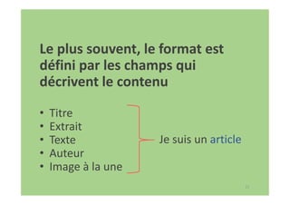 17
Le plus souvent, le format est
défini par les champs qui
décrivent le contenu
• Titre
• Extrait
• Texte
• Auteur
• Image à la une
Je suis un article
 