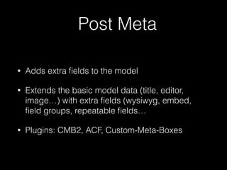 Post Meta
• Adds extra ﬁelds to the model
• Extends the basic model data (title, editor,
image…) with extra ﬁelds (wysiwyg, embed,
ﬁeld groups, repeatable ﬁelds…
• Plugins: CMB2, ACF, Custom-Meta-Boxes
 