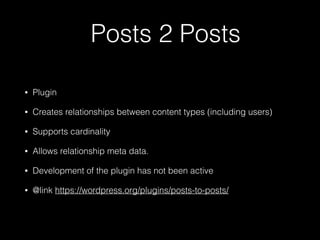 Posts 2 Posts
• Plugin
• Creates relationships between content types (including users)
• Supports cardinality
• Allows relationship meta data.
• Development of the plugin has not been active
• @link https://wordpress.org/plugins/posts-to-posts/
 