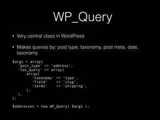 WP_Query
• Very central class in WordPress
• Makes queries by: post type, taxonomy, post meta, date,
taxonomy
$args = array(
'post_type' => ‘address',
'tax_query' => array(
array(
'taxonomy' => ‘type',
'field' => ‘slug',
'terms' => ‘shipping’,
),
),
);
$addresses = new WP_Query( $args );
 