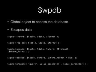 $wpdb
• Global object to access the database
• Escapes data
$wpdb->insert( $table, $data, $format );
$wpdb->replace( $table, $data, $format );
$wpdb->update( $table, $data, $where, [$format],
[$where_format] );
$wpdb->delete( $table, $where, $where_format = null );
$wpdb->prepare( 'query', value_parameter[, value_parameter] );
 