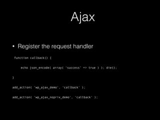 Ajax
• Register the request handler
function callback() {
echo json_encode( array( ‘success’ => true ) ); die();
}
add_action( ‘wp_ajax_demo', 'callback' );
add_action( 'wp_ajax_nopriv_demo', 'callback' );
 
