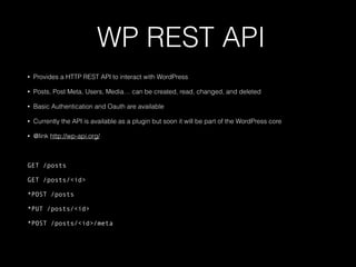 WP REST API
• Provides a HTTP REST API to interact with WordPress
• Posts, Post Meta, Users, Media… can be created, read, changed, and deleted
• Basic Authentication and Oauth are available
• Currently the API is available as a plugin but soon it will be part of the WordPress core
• @link http://wp-api.org/
GET /posts
GET /posts/<id>
*POST /posts
*PUT /posts/<id>
*POST /posts/<id>/meta
 