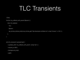 TLC Transients
<?php
function my_callback_with_param( $param ) {
return str_replace(
'foo',
$param,
wp_remote_retrieve_body( wp_remote_get( 'http://example.com/feed.xml', array( 'timeout' => 30 ) ) ),
);
}
echo tlc_transient( 'example-feed' )
->updates_with( 'my_callback_with_param', array( 'bar' ) )
->expires_in( 300 )
->background_only()
->get();
 