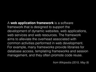 A web application framework is a software
framework that is designed to support the
development of dynamic websites, web applications,
web services and web resources. The framework
aims to alleviate the overhead associated with
common activities performed in web development.
For example, many frameworks provide libraries for
database access, templating frameworks and session
management, and they often promote code reuse.
from Wikipedia (2015, May 9)
 