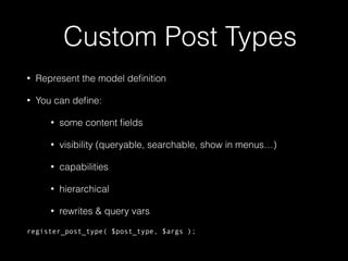 Custom Post Types
• Represent the model deﬁnition
• You can deﬁne:
• some content ﬁelds
• visibility (queryable, searchable, show in menus…)
• capabilities
• hierarchical
• rewrites & query vars
register_post_type( $post_type, $args );
 