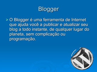 Blogger O Blogger é uma ferramenta de Internet que ajuda você a publicar e atualizar seu blog a todo instante, de qualquer lugar do planeta, sem complicação ou programação.  