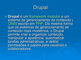 Drupal Drupal  é um  framework   modular  e um sistema de gerenciamento de conteúdo ( CMS ) escrito em  PHP . Da mesma forma que os sistemas de gerenciamento de conteúdo mais modernos, o Drupal permite criar e organizar conteúdo, manipular a aparência, automatizar tarefas administrativas, e definir permissões e papéis para usuários e colaboradores.  