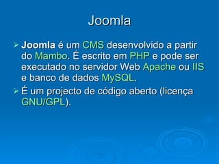 Joomla Joomla  é um  CMS  desenvolvido a partir do  Mambo . É escrito em  PHP  e pode ser executado no servidor Web  Apache  ou  IIS  e banco de dados  MySQL . É um projecto de código aberto (licença  GNU/GPL ). 