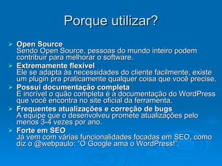 Porque utilizar? Open Source Sendo Open Source, pessoas do mundo inteiro podem contribuir para melhorar o software. Extremamente flexível Ele se adapta às necessidades do cliente facilmente, existe um plugin pra praticamente qualquer coisa que você precise. Possui documentação completa É incrível o quão completa é a documentação do WordPress que você encontra no site oficial da ferramenta. Frequentes atualizações e correção de bugs A equipe que o desenvolveu promete atualizações pelo menos 3-4 vezes por ano. Forte em SEO Já vem com várias funcionalidades focadas em SEO, como diz o @webpaulo: “O Google ama o WordPress!”. 
