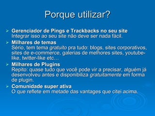 Porque utilizar? Gerenciador de Pings e Trackbacks no seu site Integrar isso ao seu site não deve ser nada fácil. Milhares de temas Sério, tem tema  gratuito  pra tudo: blogs, sites corporativos, sites de e-commerce, galerias de melhores sites, youtube-like, twitter-like etc… Milhares de Plugins Repito: quase tudo que você pode vir a precisar, alguém já desenvolveu antes e disponibiliza  gratuitamente  em forma de plugin. Comunidade super ativa O que reflete em metade das vantages que citei acima. 